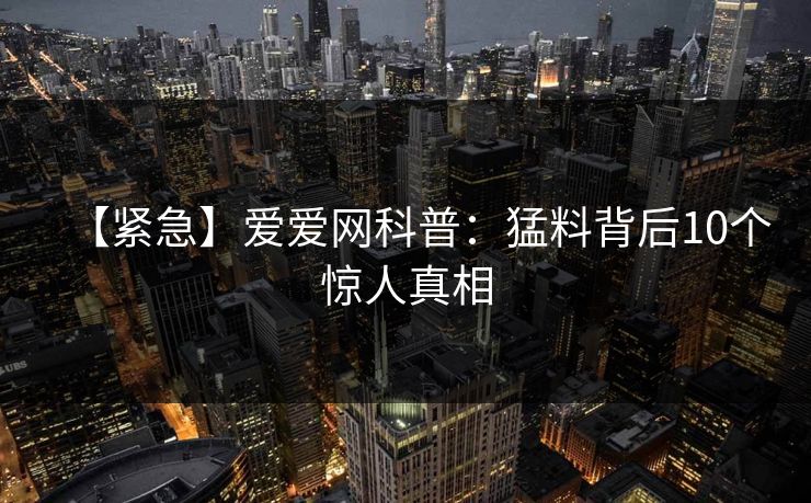 【紧急】爱爱网科普:猛料背后10个惊人真相 【紧急】爱爱网科普:猛料背后10个惊人真相