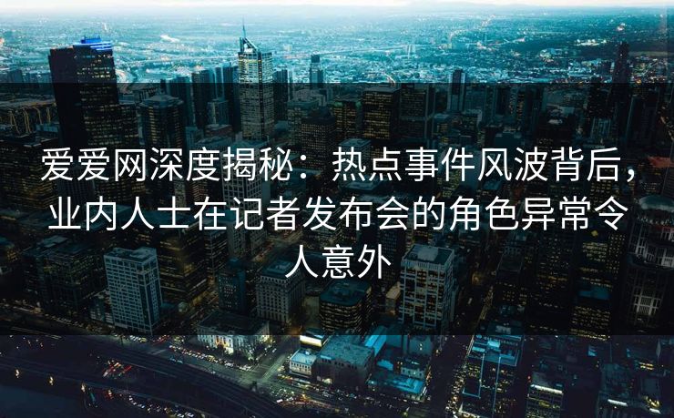 爱爱网深度揭秘：热点事件风波背后，业内人士在记者发布会的角色异常令人意外