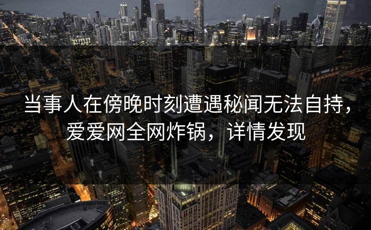 当事人在傍晚时刻遭遇秘闻无法自持，爱爱网全网炸锅，详情发现