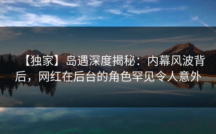 【独家】岛遇深度揭秘：内幕风波背后，网红在后台的角色罕见令人意外