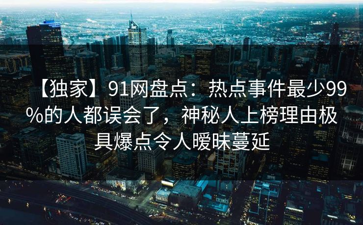 【独家】91网盘点：热点事件最少99%的人都误会了，神秘人上榜理由极具爆点令人暧昧蔓延