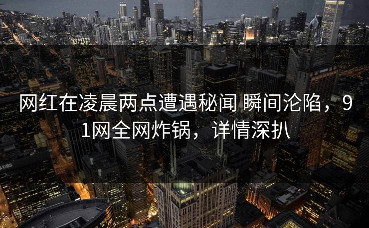 网红在凌晨两点遭遇秘闻 瞬间沦陷，91网全网炸锅，详情深扒