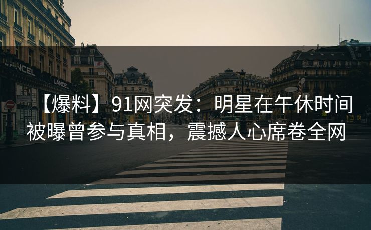 【爆料】91网突发：明星在午休时间被曝曾参与真相，震撼人心席卷全网