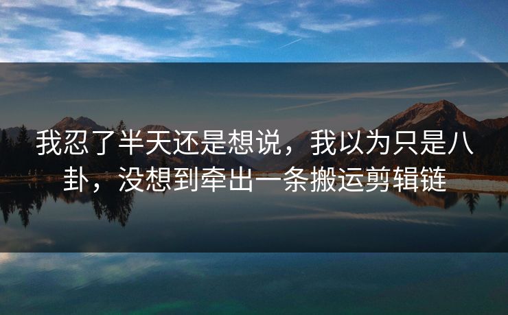 我忍了半天还是想说，我以为只是八卦，没想到牵出一条搬运剪辑链
