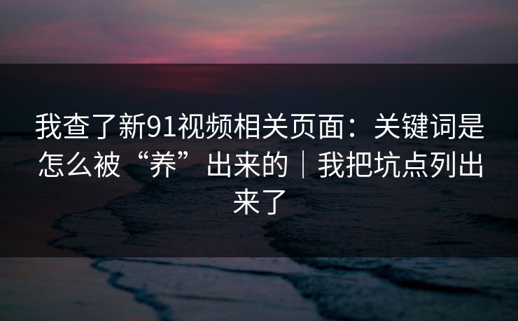 我查了新91视频相关页面:关键词是怎么被“养”出来的|我把坑点列出来了