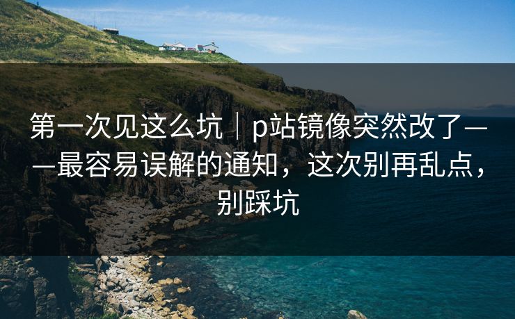 第一次见这么坑｜p站镜像突然改了——最容易误解的通知，这次别再乱点，别踩坑