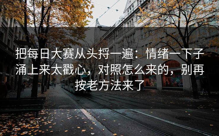 把每日大赛从头捋一遍：情绪一下子涌上来太戳心，对照怎么来的，别再按老方法来了