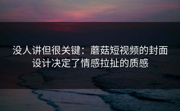 没人讲但很关键:蘑菇短视频的封面设计决定了情感拉扯的质感