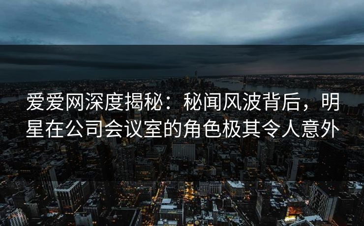 爱爱网深度揭秘：秘闻风波背后，明星在公司会议室的角色极其令人意外