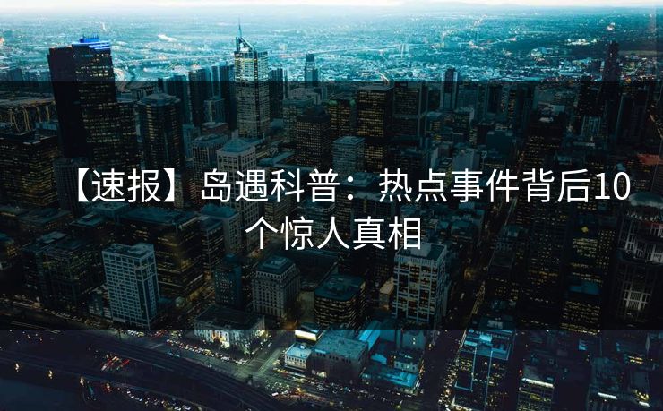 【速报】岛遇科普:热点事件背后10个惊人真相 【速报】岛遇科普:热点事件背后10个惊人真相