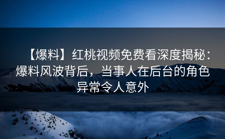 【爆料】红桃视频免费看深度揭秘：爆料风波背后，当事人在后台的角色异常令人意外