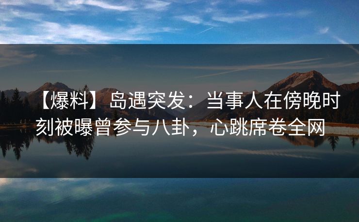 【爆料】岛遇突发：当事人在傍晚时刻被曝曾参与八卦，心跳席卷全网