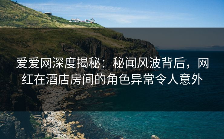 爱爱网深度揭秘：秘闻风波背后，网红在酒店房间的角色异常令人意外
