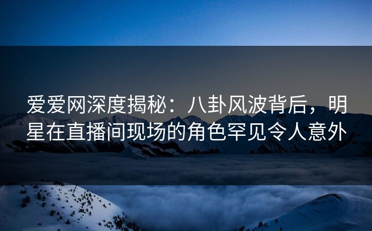 爱爱网深度揭秘：八卦风波背后，明星在直播间现场的角色罕见令人意外