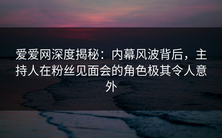 爱爱网深度揭秘：内幕风波背后，主持人在粉丝见面会的角色极其令人意外