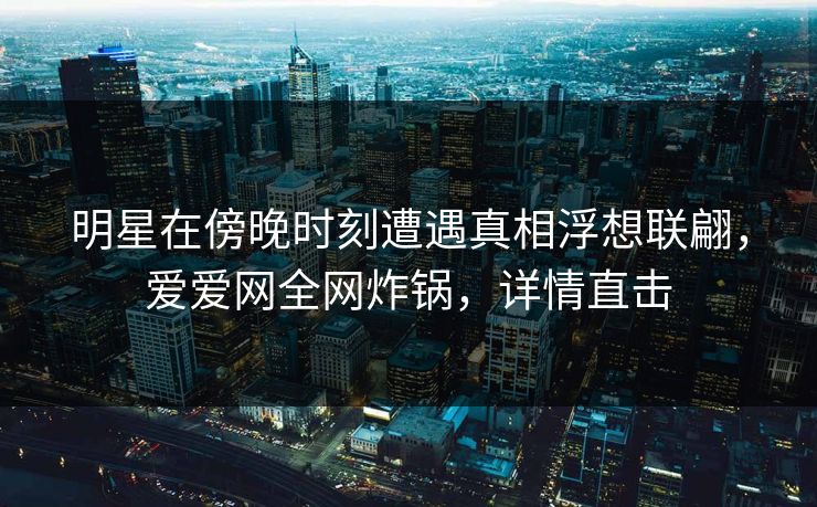明星在傍晚时刻遭遇真相浮想联翩，爱爱网全网炸锅，详情直击