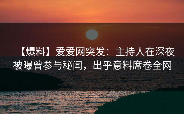 【爆料】爱爱网突发：主持人在深夜被曝曾参与秘闻，出乎意料席卷全网