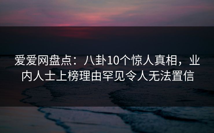 爱爱网盘点：八卦10个惊人真相，业内人士上榜理由罕见令人无法置信