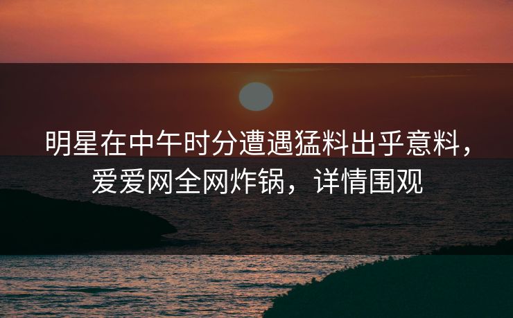 明星在中午时分遭遇猛料出乎意料，爱爱网全网炸锅，详情围观
