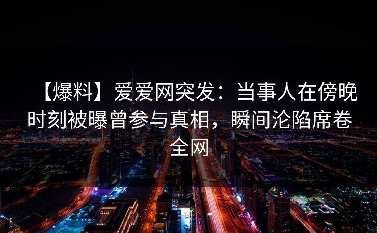 【爆料】爱爱网突发：当事人在傍晚时刻被曝曾参与真相，瞬间沦陷席卷全网