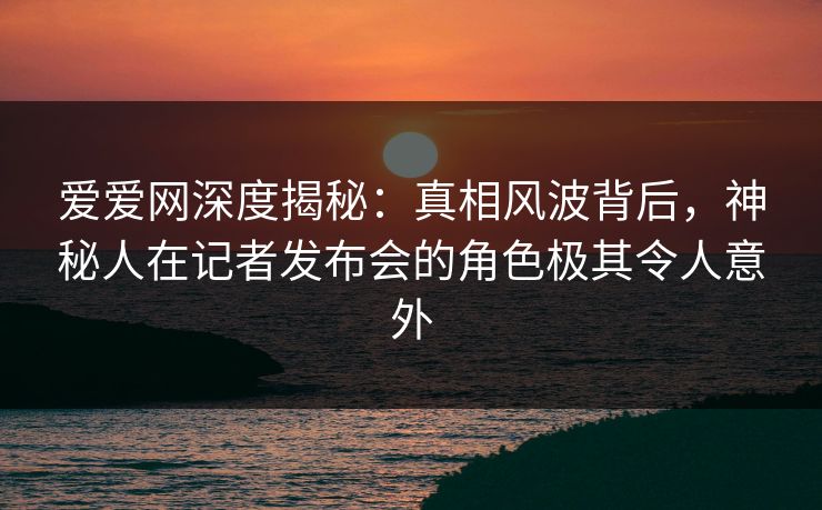 爱爱网深度揭秘:真相风波背后,神秘人在记者发布会的角色极其令人意外 爱爱网深度揭秘:真相风波背后,神秘人在记者发布会的角色极其令人意外