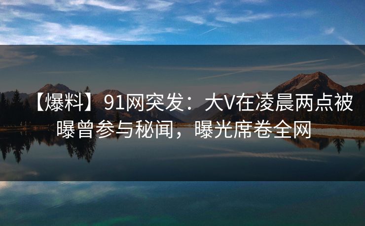 【爆料】91网突发：大V在凌晨两点被曝曾参与秘闻，曝光席卷全网