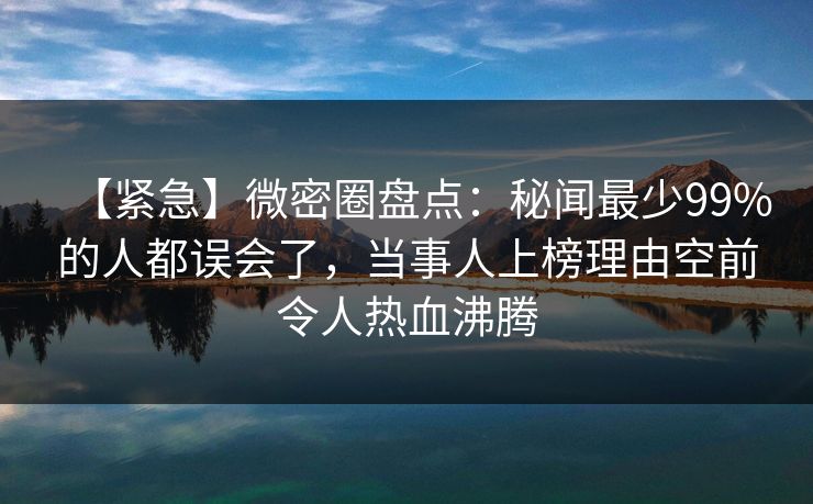 【紧急】微密圈盘点：秘闻最少99%的人都误会了，当事人上榜理由空前令人热血沸腾