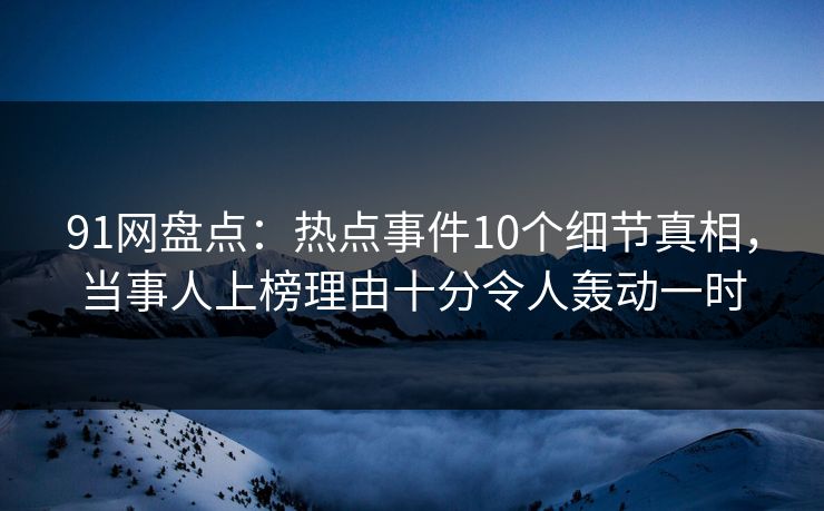 91网盘点：热点事件10个细节真相，当事人上榜理由十分令人轰动一时
