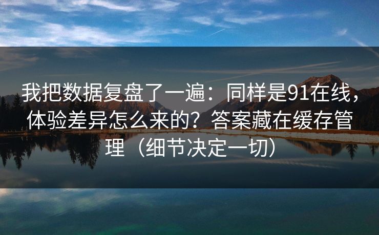 我把数据复盘了一遍：同样是91在线，体验差异怎么来的？答案藏在缓存管理（细节决定一切）