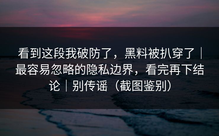 看到这段我破防了，黑料被扒穿了｜最容易忽略的隐私边界，看完再下结论｜别传谣（截图鉴别）