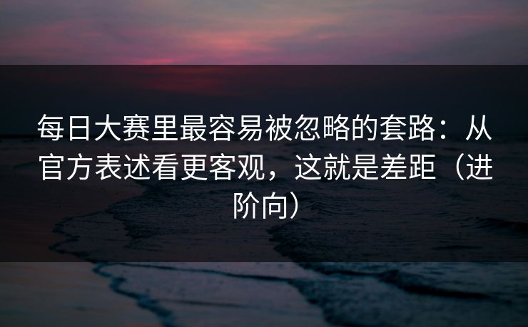 每日大赛里最容易被忽略的套路:从官方表述看更客观,这就是差距(进阶向)