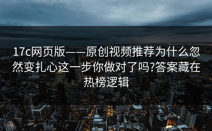 17c网页版——原创视频推荐为什么忽然变扎心这一步你做对了吗?答案藏在热榜逻辑