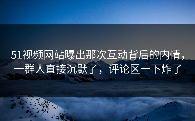 51视频网站曝出那次互动背后的内情，一群人直接沉默了，评论区一下炸了
