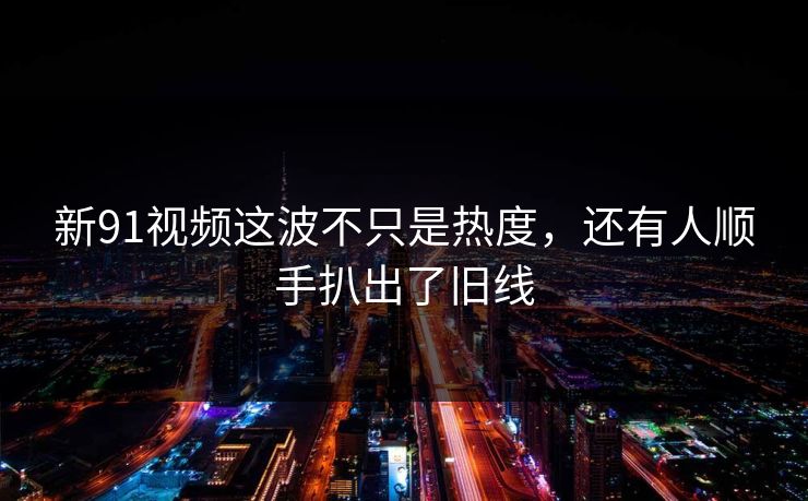 新91视频这波不只是热度，还有人顺手扒出了旧线